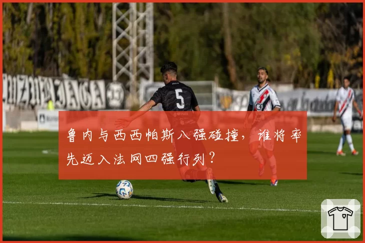 鲁内与西西帕斯八强碰撞，谁将率先迈入法网四强行列？
