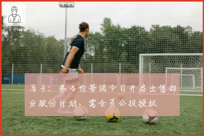 马卡：弗洛伦蒂诺今日开启出售部分股份计划，需会员公投授权