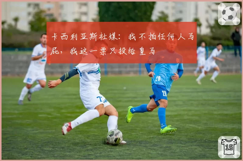 卡西利亚斯社媒:我不拍任何人马屁,我这一票只投给皇马