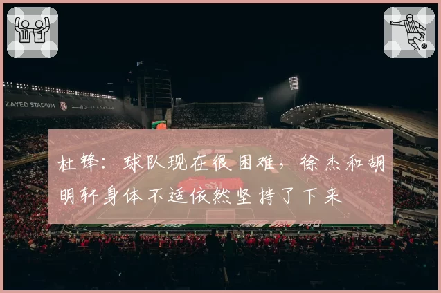 杜锋:球队现在很困难,徐杰和胡明轩身体不适依然坚持了下来