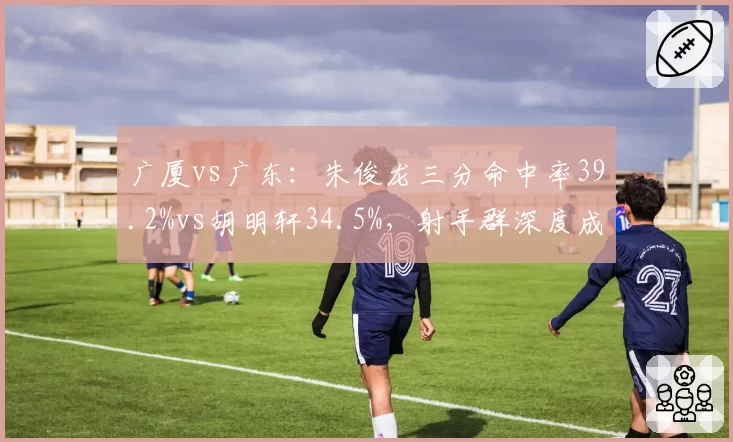广厦vs广东:朱俊龙三分命中率39.2%vs胡明轩34.5%,射手群深度成胜负手
