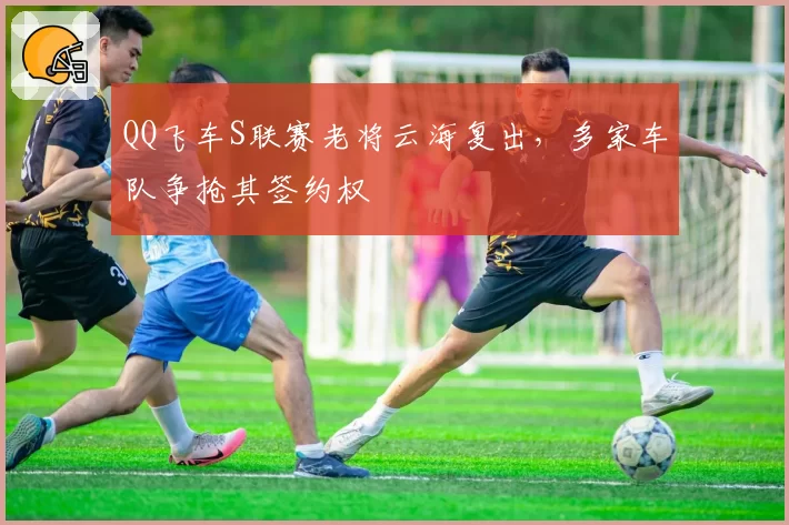 QQ飞车S联赛老将云海复出，多家车队争抢其签约权