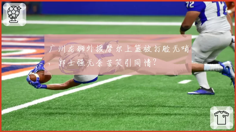 广州龙狮外援摩尔上篮被打脸无哨，郭士强无奈苦笑引同情？