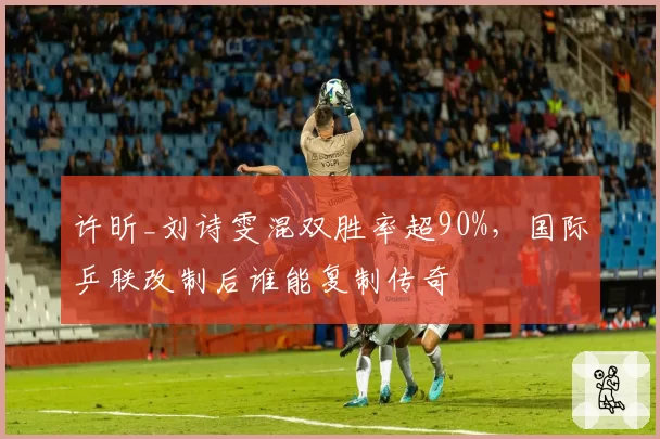许昕_刘诗雯混双胜率超90%,国际乒联改制后谁能复制传奇