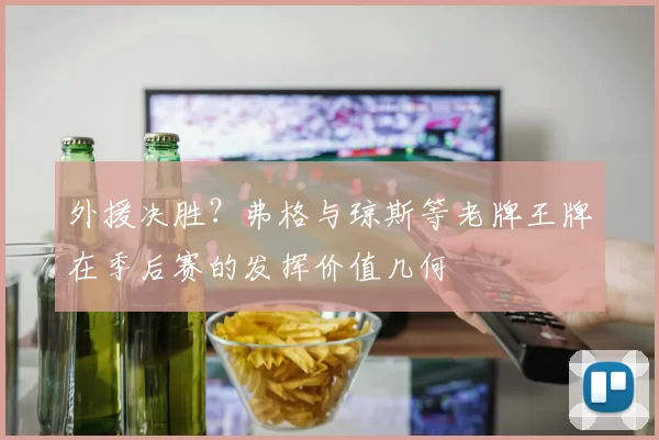 外援决胜？弗格与琼斯等老牌王牌在季后赛的发挥价值几何