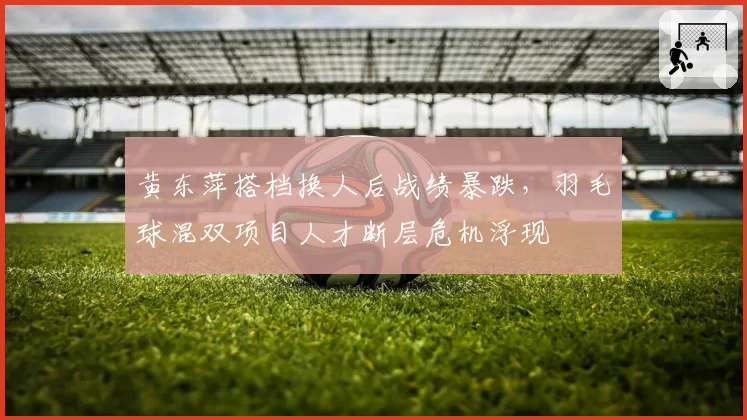 黄东萍搭档换人后战绩暴跌，羽毛球混双项目人才断层危机浮现