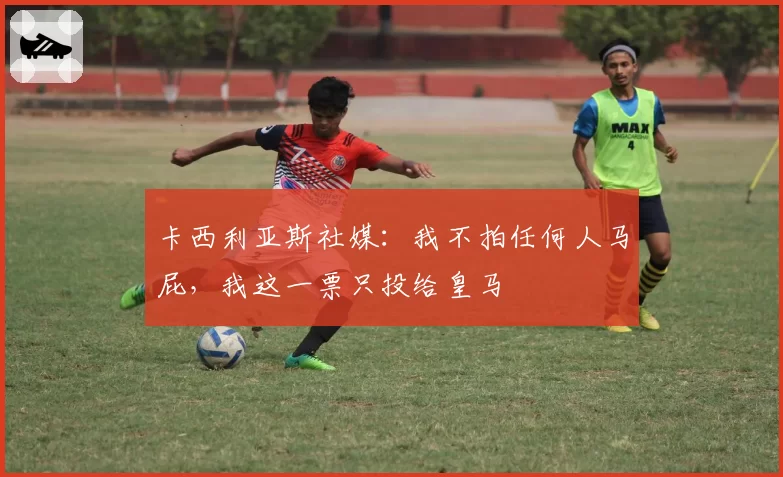 卡西利亚斯社媒:我不拍任何人马屁,我这一票只投给皇马