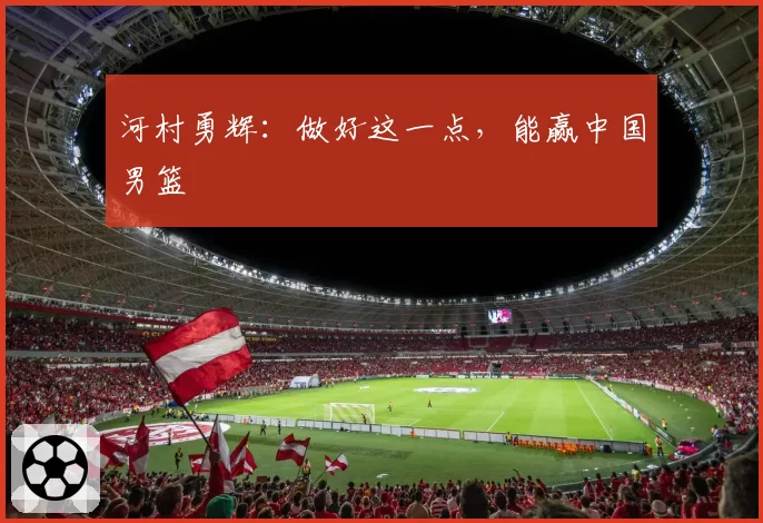 河村勇辉：做好这一点，能赢中国男篮