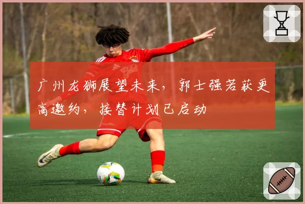 广州龙狮展望未来,郭士强若获更高邀约,接替计划已启动