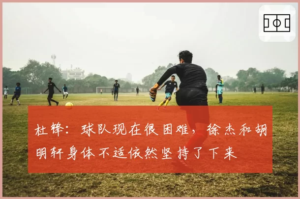 杜锋：球队现在很困难，徐杰和胡明轩身体不适依然坚持了下来