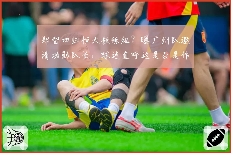 郑智回归恒大教练组？曝广州队邀请功勋队长，球迷直呼这是否是作秀