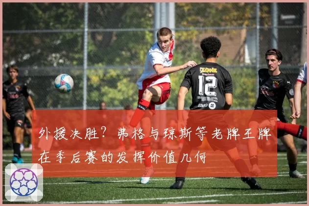 外援决胜？弗格与琼斯等老牌王牌在季后赛的发挥价值几何