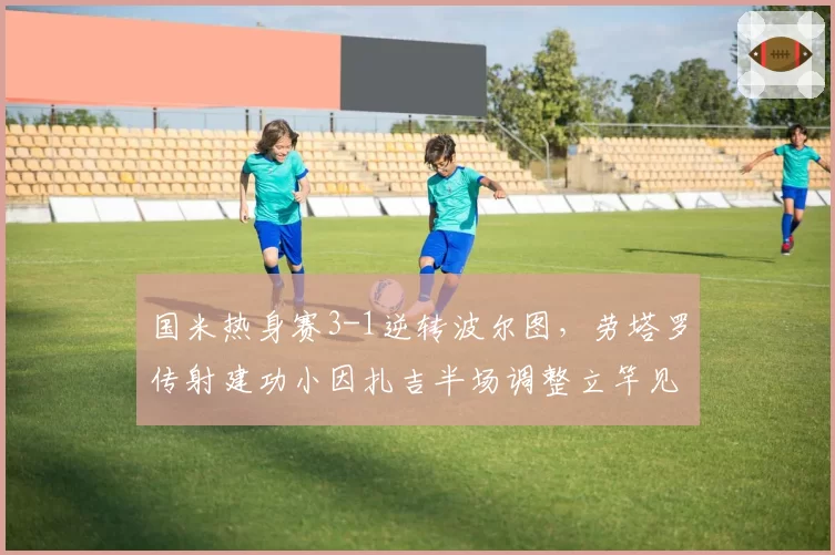 国米热身赛3-1逆转波尔图，劳塔罗传射建功小因扎吉半场调整立竿见影