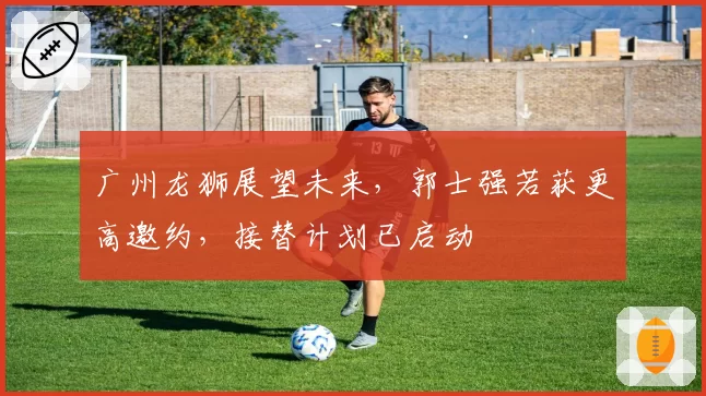 广州龙狮展望未来,郭士强若获更高邀约,接替计划已启动