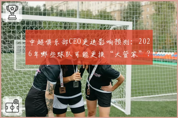 中超俱乐部CEO更迭影响预测：2026年哪些球队可能更换“大管家”？
