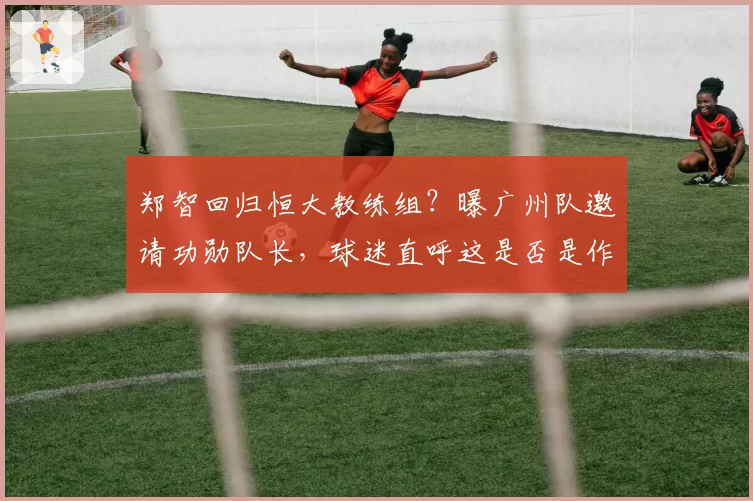 郑智回归恒大教练组？曝广州队邀请功勋队长，球迷直呼这是否是作秀