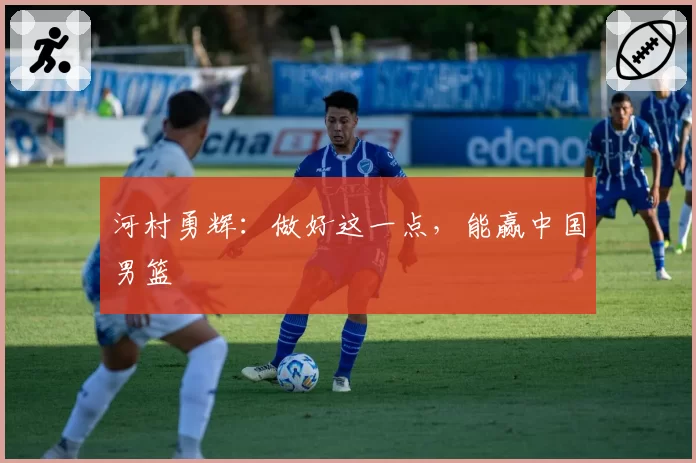 河村勇辉：做好这一点，能赢中国男篮