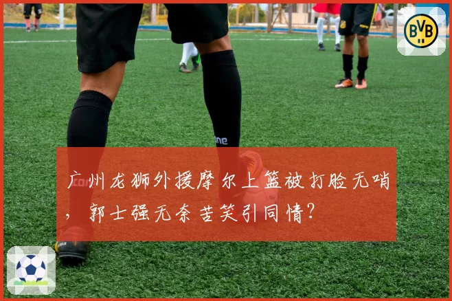 广州龙狮外援摩尔上篮被打脸无哨，郭士强无奈苦笑引同情？
