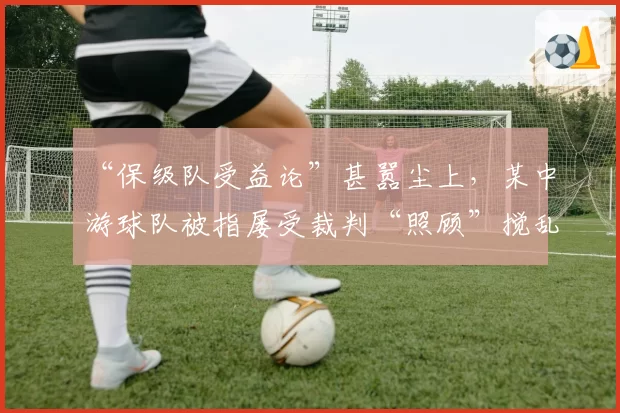 “保级队受益论”甚嚣尘上,某中游球队被指屡受裁判“照顾”搅乱争冠局