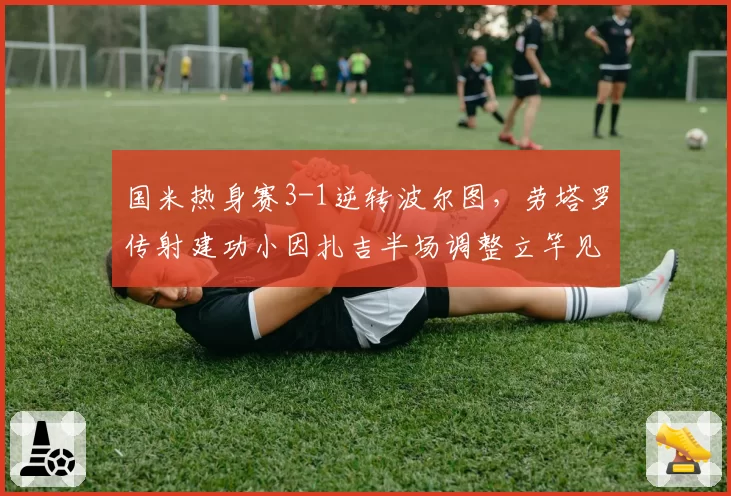 国米热身赛3-1逆转波尔图，劳塔罗传射建功小因扎吉半场调整立竿见影
