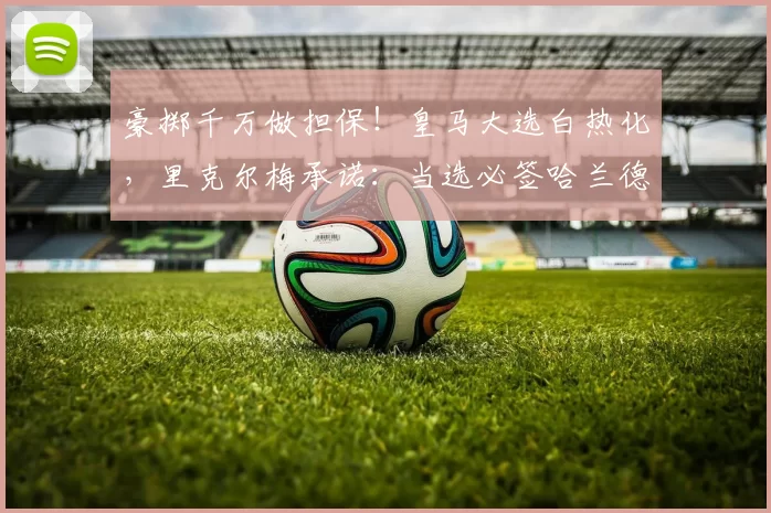 豪掷千万做担保！皇马大选白热化，里克尔梅承诺：当选必签哈兰德