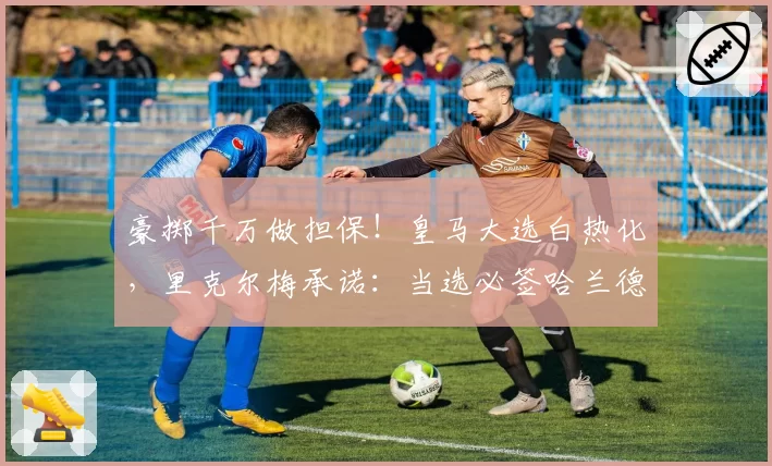 豪掷千万做担保！皇马大选白热化，里克尔梅承诺：当选必签哈兰德