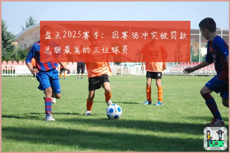 盘点2025赛季：因赛场冲突被罚款总额最高的三位球员