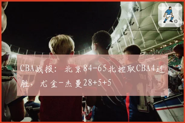 CBA战报:北京84-65北控取CBA4连胜,尤金-杰曼28+5+5