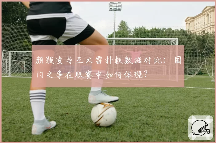 颜骏凌与王大雷扑救数据对比：国门之争在联赛中如何体现？