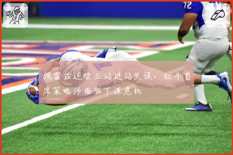 佩雷兹连续三站进站失误，红牛首席策略师面临下课危机
