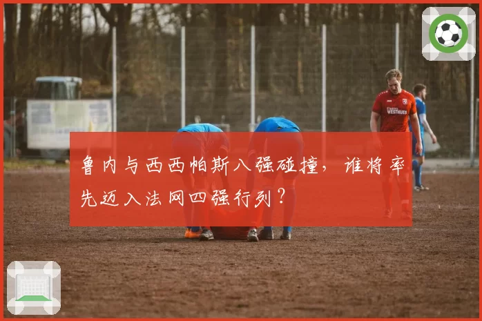 鲁内与西西帕斯八强碰撞，谁将率先迈入法网四强行列？