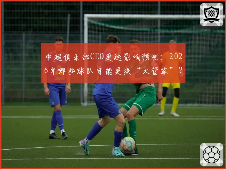 中超俱乐部CEO更迭影响预测：2026年哪些球队可能更换“大管家”？