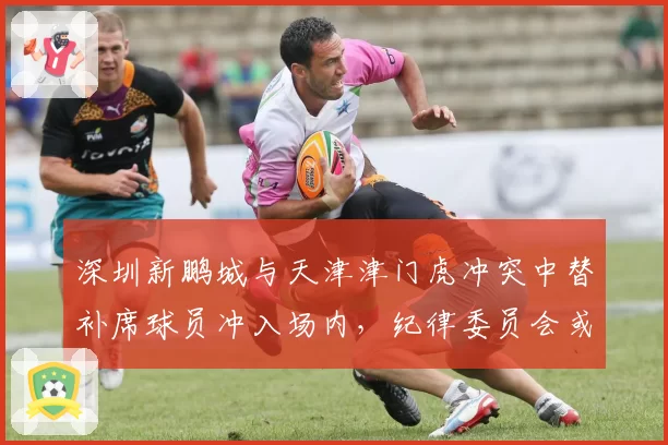 深圳新鹏城与天津津门虎冲突中替补席球员冲入场内，纪律委员会或启动禁赛程序