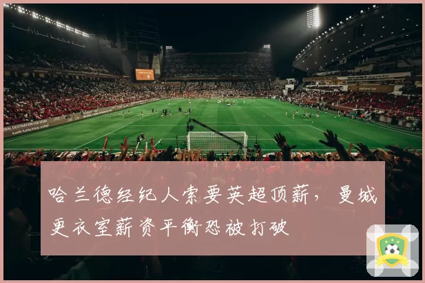 哈兰德经纪人索要英超顶薪,曼城更衣室薪资平衡恐被打破